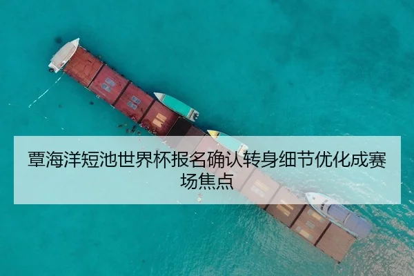覃海洋短池世界杯报名确认转身细节优化成赛场焦点